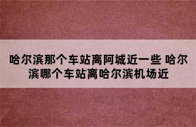 哈尔滨那个车站离阿城近一些 哈尔滨哪个车站离哈尔滨机场近